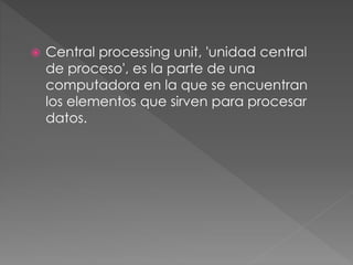  Central processing unit, 'unidad central
de proceso', es la parte de una
computadora en la que se encuentran
los elementos que sirven para procesar
datos.
 