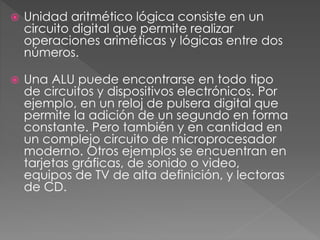  Unidad aritmético lógica consiste en un
circuito digital que permite realizar
operaciones ariméticas y lógicas entre dos
números.
 Una ALU puede encontrarse en todo tipo
de circuitos y dispositivos electrónicos. Por
ejemplo, en un reloj de pulsera digital que
permite la adición de un segundo en forma
constante. Pero también y en cantidad en
un complejo circuito de microprocesador
moderno. Otros ejemplos se encuentran en
tarjetas gráficas, de sonido o video,
equipos de TV de alta definición, y lectoras
de CD.
 