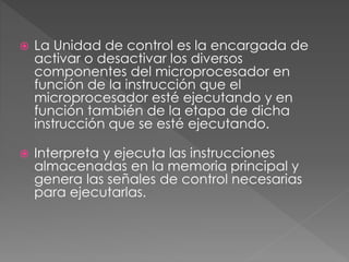  La Unidad de control es la encargada de
activar o desactivar los diversos
componentes del microprocesador en
función de la instrucción que el
microprocesador esté ejecutando y en
función también de la etapa de dicha
instrucción que se esté ejecutando.
 Interpreta y ejecuta las instrucciones
almacenadas en la memoria principal y
genera las señales de control necesarias
para ejecutarlas.
 