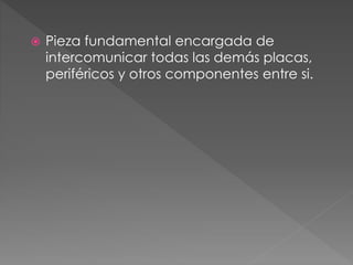  Pieza fundamental encargada de
intercomunicar todas las demás placas,
periféricos y otros componentes entre si.
 