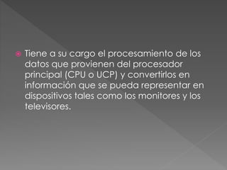  Tiene a su cargo el procesamiento de los
datos que provienen del procesador
principal (CPU o UCP) y convertirlos en
información que se pueda representar en
dispositivos tales como los monitores y los
televisores.
 