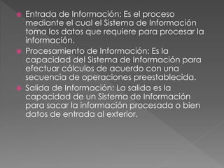  Entrada de Información: Es el proceso
mediante el cual el Sistema de Información
toma los datos que requiere para procesar la
información.
 Procesamiento de Información: Es la
capacidad del Sistema de Información para
efectuar cálculos de acuerdo con una
secuencia de operaciones preestablecida.
 Salida de Información: La salida es la
capacidad de un Sistema de Información
para sacar la información procesada o bien
datos de entrada al exterior.
 
