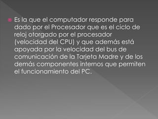  Es la que el computador responde para
dado por el Procesador que es el ciclo de
reloj otorgado por el procesador
(velocidad del CPU) y que además está
apoyada por la velocidad del bus de
comunicación de la Tarjeta Madre y de los
demás componentes internos que permiten
el funcionamiento del PC.
 