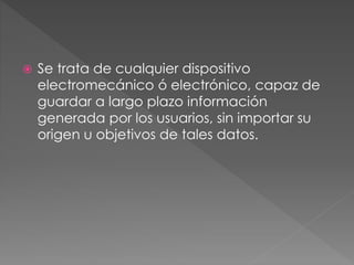  Se trata de cualquier dispositivo
electromecánico ó electrónico, capaz de
guardar a largo plazo información
generada por los usuarios, sin importar su
origen u objetivos de tales datos.
 