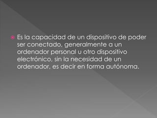  Es la capacidad de un dispositivo de poder
ser conectado, generalmente a un
ordenador personal u otro dispositivo
electrónico, sin la necesidad de un
ordenador, es decir en forma autónoma.
 