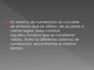  Un sistema de numeración es una serie
de símbolos que se utilizan, de acuerdo a
ciertas reglas, para construir
aquellos números que se consideran
válidos. Entre los diferentes sistemas de
numeración, encontramos al sistema
binario.
 