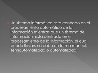  Un sistema informático esta centrado en el
procesamiento automático de la
información mientras que un sistema de
información esta centrado en el
procesamiento de la información, el cual
puede llevarse a cabo en forma manual,
semiautomatizada o automatizada.
 