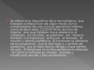  Se refiere a los dispositivos disco tecnológicos que
trabajan o interactúan de algún modo con la
computadora. No solo incluye elementos internos
como el disco duro, CD/DVD ROM, lectora de
tarjetas , sino que también hace referencia al
cableado , los circuitos , el gabinete , etc. Abarca
también a la impresora , el mouse , el teclado , el
monitor y demás periféricos . El hardware se alimenta
de los programas , que le dan lógica y sentido de
existencia , por el mero hecho de ejecutarse dentro
de este . El Hardware no es frecuentemente alterado
, en tanto el software es creado , borrado y
modificado sencilla y frecuentemente .
 