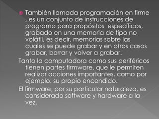  También llamada programación en firme
, es un conjunto de instrucciones de
programa para propósitos específicos,
grabado en una memoria de tipo no
volátil, es decir, memorias sobre las
cuales se puede grabar y en otros casos
grabar, borrar y volver a grabar.
Tanto la computadora como sus periféricos
tienen partes firmware, que le permiten
realizar acciones importantes, como por
ejemplo, su propio encendido.
El firmware, por su particular naturaleza, es
considerado software y hardware a la
vez.
 