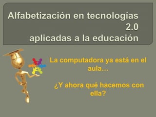 Alfabetización en tecnologías 2.0 aplicadas a la educación  La computadora ya está en el aula…  ¿Y ahora qué hacemos con ella? 