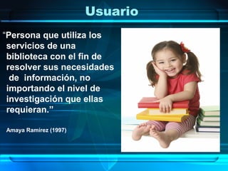 Usuario
“Persona que utiliza los
 servicios de una
 biblioteca con el fin de
 resolver sus necesidades
  de información, no
 importando el nivel de
 investigación que ellas
 requieran.”

Amaya Ramírez (1997)
 