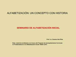 ALFABETIZACIÓN: UN CONCEPTO CON HISTORIA 
SEMINARIO DE ALFABETIZACIÓN INICIAL 
Prof. Lic. Susana Inés Ríos 
Nota: material...