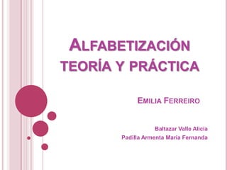 ALFABETIZACIÓN
TEORÍA Y PRÁCTICA

            EMILIA FERREIRO


                  Baltazar Valle Alicia
       Padilla Armenta María Fernanda
 