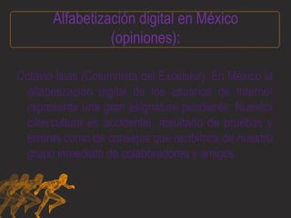 Alfabetización digital en México (opiniones): Octavio Islas (Columnista del Excélsior): En México la alfabetización digital de los usuarios de Internet representa una gran asignatura pendiente. Nuestra cibercultura es accidental, resultado de pruebas y errores como de consejos que recibimos de nuestro grupo inmediato de colaboradores y amigos. 