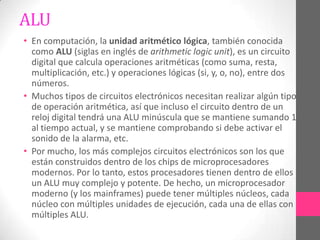 ALU
• En computación, la unidad aritmético lógica, también conocida
  como ALU (siglas en inglés de arithmetic logic unit), es un circuito
  digital que calcula operaciones aritméticas (como suma, resta,
  multiplicación, etc.) y operaciones lógicas (si, y, o, no), entre dos
  números.
• Muchos tipos de circuitos electrónicos necesitan realizar algún tipo
  de operación aritmética, así que incluso el circuito dentro de un
  reloj digital tendrá una ALU minúscula que se mantiene sumando 1
  al tiempo actual, y se mantiene comprobando si debe activar el
  sonido de la alarma, etc.
• Por mucho, los más complejos circuitos electrónicos son los que
  están construidos dentro de los chips de microprocesadores
  modernos. Por lo tanto, estos procesadores tienen dentro de ellos
  un ALU muy complejo y potente. De hecho, un microprocesador
  moderno (y los mainframes) puede tener múltiples núcleos, cada
  núcleo con múltiples unidades de ejecución, cada una de ellas con
  múltiples ALU.
 