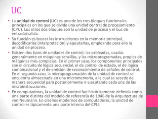 UC
• La unidad de control (UC) es uno de los tres bloques funcionales
  principales en los que se divide una unidad central de procesamiento
  (CPU). Los otros dos bloques son la unidad de proceso y el bus de
  entrada/salida.
• Su función es buscar las instrucciones en la memoria principal,
  decodificarlas (interpretación) y ejecutarlas, empleando para ello la
  unidad de proceso.
• Existen dos tipos de unidades de control, las cableadas, usadas
  generalmente en máquinas sencillas, y las microprogramadas, propias de
  máquinas más complejas. En el primer caso, los componentes principales
  son el circuito de lógica secuencial, el de control de estado, el de lógica
  combinacional y el de emisión de reconocimiento de señales de control.
  En el segundo caso, la microprogramación de la unidad de control se
  encuentra almacenada en una micromemoria, a la cual se accede de
  manera secuencial para posteriormente ir ejecutando cada una de las
  microinstrucciones.
• En computadoras, la unidad de control fue históricamente definida como
  una parte distinta del modelo de referencia de 1946 de la Arquitectura de
  von Neumann. En diseños modernos de computadores, la unidad de
  control es típicamente una parte interna del CPU.
 