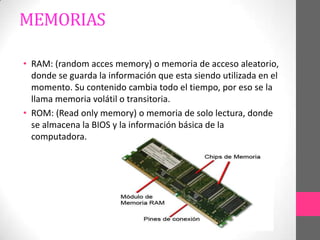 MEMORIAS

• RAM: (random acces memory) o memoria de acceso aleatorio,
  donde se guarda la información que esta siendo utilizada en el
  momento. Su contenido cambia todo el tiempo, por eso se la
  llama memoria volátil o transitoria.
• ROM: (Read only memory) o memoria de solo lectura, donde
  se almacena la BIOS y la información básica de la
  computadora.
 