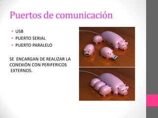 Puertos de comunicación
• USB
• PUERTO SERIAL
• PUERTO PARALELO

SE ENCARGAN DE REALIZAR LA
CONEXIÓN CON PERIFERICOS
EXTERNOS.
 