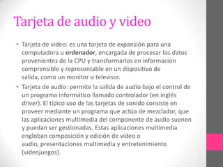 Tarjeta de audio y video
• Tarjeta de video: es una tarjeta de expansión para una
  computadora u ordenador, encargada de procesar los datos
  provenientes de la CPU y transformarlos en información
  comprensible y representable en un dispositivo de
  salida, como un monitor o televisor.
• Tarjeta de audio: permite la salida de audio bajo el control de
  un programa informático llamado controlador (en inglés
  driver). El típico uso de las tarjetas de sonido consiste en
  proveer mediante un programa que actúa de mezclador, que
  las aplicaciones multimedia del componente de audio suenen
  y puedan ser gestionadas. Estas aplicaciones multimedia
  engloban composición y edición de video o
  audio, presentaciones multimedia y entretenimiento
  (videojuegos).
 