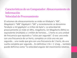 Características de un Computador: Almacenamiento de
 Información
 Velocidad de Procesamiento
El volumen de almacenamiento se mide en Kilobyte's "KB",
Megabyte's "MB" Gigabyte's "GB" y recientemente se denomino
Terabyte a mil gigabyte's o trillon de byte's. La velocidad de
procesamiento se mide en Mhz, megahertz, Un Megahertz (MHz) es
equivalente (múltiplo) a 1 millón de hertzios... 1 hertz es una unidad
de frecuencia que equivale a "ciclos por segundo". O sea: una onda
con una frecuencia de un hertz, completa un ciclo una vez por
segundo... una rueda que gira con una frecuencia de 1 hertz, da una
vuelta completa por segundo... En definitiva 1 Hz = 1 1/seg ... también
puede definirse como "la velocidad angular del movimiento rotativo.
 