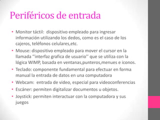Periféricos de entrada
• Monitor táctil: dispositivo empleado para ingresar
  información utilizando los dedos, como es el caso de los
  cajeros, teléfonos celulares,etc.
• Mouse: dispositivo empleado para mover el cursor en la
  llamada ‘’interfaz grafica de usuario’’ que se utiliza con la
  lógica WIMP, basada en ventanas,punteros,menues e iconos.
• Teclado: componente fundamental para efectuar en forma
  manual la entrada de datos en una computadora
• Webcam: entrada de video, especial para videoconferencias
• Escáner: permiten digitalizar documentos u objetos.
• Joystick: permiten interactuar con la computadora y sus
  juegos
 