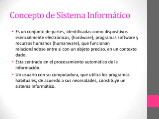 Concepto de Sistema Informático
• Es un conjunto de partes, identificadas como dispositivos
  esencialmente electrónicos, (hardware), programas software y
  recursos humanos (humanware), que funcionan
  relacionándose entre si con un objeto preciso, en un contexto
  dado.
• Esta centrado en el procesamiento automático de la
  información.
• Un usuario con su computadora, que utiliza los programas
  habituales, de acuerdo a sus necesidades, constituye un
  sistema informático.
 