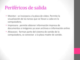 Periféricos de salida
• Monitor: se incorpora a la placa de video. Permite la
  visualización de las tareas que se llevan a cabo en la
  computadora.
• Impresora: permite obtener información impresa de
  documentos o imágenes ya sean archivos o información online
• Altavoces: forman parte del sistema de sonido de la
  computadora, se conectan a la placa madre de sonido.
 