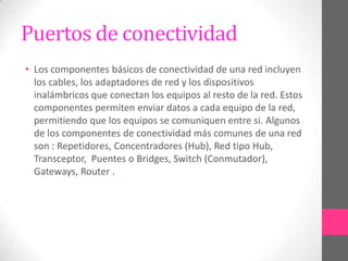 Puertos de conectividad
• Los componentes básicos de conectividad de una red incluyen
  los cables, los adaptadores de red y los dispositivos
  inalámbricos que conectan los equipos al resto de la red. Estos
  componentes permiten enviar datos a cada equipo de la red,
  permitiendo que los equipos se comuniquen entre si. Algunos
  de los componentes de conectividad más comunes de una red
  son : Repetidores, Concentradores (Hub), Red tipo Hub,
  Transceptor, Puentes o Bridges, Switch (Conmutador),
  Gateways, Router .
 