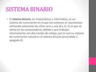 SISTEMA BINARIO
• El sistema binario, en matemáticas e informática, es un
  sistema de numeración en el que los números se representan
  utilizando solamente las cifras cero y uno (0 y 1). Es el que se
  utiliza en las computadoras, debido a que trabajan
  internamente con dos niveles de voltaje, por lo cual su sistema
  de numeración natural es el sistema binario (encendido 1,
  apagado 0).
 