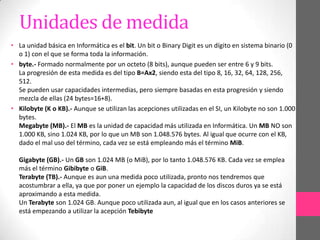 Unidades de medida
• La unidad básica en Informática es el bit. Un bit o Binary Digit es un dígito en sistema binario (0
  o 1) con el que se forma toda la información.
• byte.- Formado normalmente por un octeto (8 bits), aunque pueden ser entre 6 y 9 bits.
  La progresión de esta medida es del tipo B=Ax2, siendo esta del tipo 8, 16, 32, 64, 128, 256,
  512.
  Se pueden usar capacidades intermedias, pero siempre basadas en esta progresión y siendo
  mezcla de ellas (24 bytes=16+8).
• Kilobyte (K o KB).- Aunque se utilizan las acepciones utilizadas en el SI, un Kilobyte no son 1.000
  bytes.
  Megabyte (MB).- El MB es la unidad de capacidad más utilizada en Informática. Un MB NO son
  1.000 KB, sino 1.024 KB, por lo que un MB son 1.048.576 bytes. Al igual que ocurre con el KB,
  dado el mal uso del término, cada vez se está empleando más el término MiB.

  Gigabyte (GB).- Un GB son 1.024 MB (o MiB), por lo tanto 1.048.576 KB. Cada vez se emplea
  más el término Gibibyte o GiB.
  Terabyte (TB).- Aunque es aun una medida poco utilizada, pronto nos tendremos que
  acostumbrar a ella, ya que por poner un ejemplo la capacidad de los discos duros ya se está
  aproximando a esta medida.
  Un Terabyte son 1.024 GB. Aunque poco utilizada aun, al igual que en los casos anteriores se
  está empezando a utilizar la acepción Tebibyte
 
