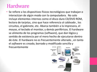 Hardware
• Se refiere a los dispositivos físicos tecnológicos que trabajan o
  interactúan de algún modo con la computadora. No solo
  incluye elementos internos como el disco duro CD/DVD ROM,
  lectora de tarjetas, sino que hace referencia al cableado , los
  circuitos, el gabinete, etc. Abarca también a la impresora, el
  mouse, el teclado el monitor, y demás periféricos. El hardware
  se alimenta de los programas (software), que dan lógica y
  sentido de existencia por el mero hecho de ejecutarse dentro
  de éste. El hardware no es frecuentemente alterado , en tanto
  el software es creado, borrado y modificado sencilla y
  frecuentemente
 