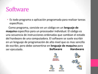 Software
 • Es todo programa o aplicación programada para realizar tareas
   especificas.
  Como programa, consiste en un código en un lenguaje de
maquina especifico para un procesador individual. El código es
una secuencia de instrucciones ordenadas que cambian el estado
del hardware de una computadora. El software se suele escribir
en un lenguaje de programación de alto nivel que es mas sencillo
de escribir, pero debe convertirse en lenguaje de maquina para
ser ejecutado.
 