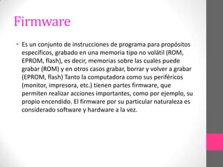 Firmware
• Es un conjunto de instrucciones de programa para propósitos
  específicos, grabado en una memoria tipo no volátil (ROM,
  EPROM, flash), es decir, memorias sobre las cuales puede
  grabar (ROM) y en otros casos grabar, borrar y volver a grabar
  (EPROM, flash) Tanto la computadora como sus periféricos
  (monitor, impresora, etc.) tienen partes firmware, que
  permiten realizar acciones importantes, como por ejemplo, su
  propio encendido. El firmware por su particular naturaleza es
  considerado software y hardware a la vez.
 
