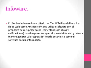 Infoware.

• El término infoware fue acuñado por Tim O´Reilly y define a los
  sitios Web como Amazon.com que utilizan software con el
  propósito de recuperar datos (comentarios de libros y
  calificaciones) para luego ser compartidos en el sitio web y de esta
  manera generar valor agregado. Podría describirse como el
  software para la información.
 