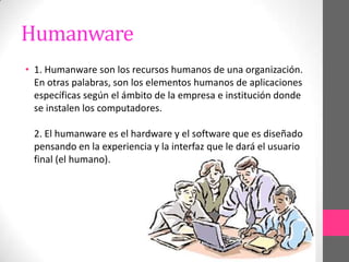 Humanware
• 1. Humanware son los recursos humanos de una organización.
  En otras palabras, son los elementos humanos de aplicaciones
  específicas según el ámbito de la empresa e institución donde
  se instalen los computadores.

 2. El humanware es el hardware y el software que es diseñado
 pensando en la experiencia y la interfaz que le dará el usuario
 final (el humano).
 