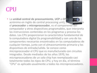 CPU
• La unidad central de procesamiento, UCP o CPU (por el
  acrónimo en inglés de central processing unit), o simplemente
  el procesador o microprocesador, es el componente del
  computador y otros dispositivos programables, que interpreta
  las instrucciones contenidas en los programas y procesa los
  datos. Los CPU proporcionan la característica fundamental de
  la computadora digital (la programabilidad) y son uno de los
  componentes necesarios encontrados en las computadoras de
  cualquier tiempo, junto con el almacenamiento primario y los
  dispositivos de entrada/salida. Se conoce como
  microprocesador el CPU que es manufacturado con circuitos
  integrados. Desde mediados de los años 1970, los
  microprocesadores de un solo chip han reemplazado casi
  totalmente todos los tipos de CPU, y hoy en día, el término
  "CPU" es aplicado usualmente a todos los microprocesadores.
 