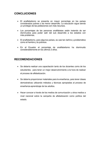 CONCLUCIONES
 El analfabetismo se presenta en mayor porcentaje en los países
considerados pobres o de menor desarrollo. La educación sigue siendo
un privilegio de las poblaciones con más recursos.
 Los porcentajes de las personas analfabetas están tratando de ser
disminuidos para poder salir del sub desarrollo a los estados con
más problemas.
 El analfabetismo, para algunos países, es casi tan dañino y problemático
como el hambre y la pobreza.
 En el Ecuador el porcentaje de analfabetismo ha disminuido
considerablemente en los últimos 2 años.
RECOMENDACIONES
 Se debería realizar una capacitación tanto de los docentes como de los
estudiantes, para tener un mejor desenvolvimiento a la hora de realizar
el proceso de alfabetización.
 Se debería proporcionar materiales para la enseñanza, para tener clases
demostrativas utilizando métodos y técnicas apropiadas al proceso de
enseñanza-aprendizaje de los adultos.
 Hacer conocer a través de los medios de comunicación u otros medios a
nivel nacional sobre la campaña de alfabetización como política del
estado.
 