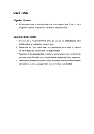 OBJETIVOS
Objetivo General
 Erradicar en parte la alfabetización que sufre nuestro país Ecuador, para
así poder dejar un mejor futuro a nuestros descendientes.
Objetivos Específicos
 Conocer de la mejor manera la forma de vida de los alfabetizados para
así identificar la realidad de nuestro país.
 Diferenciar los conocimientos de cada participante y mantener el proceso
de aprendizaje de acuerdo con sus capacidades.
 Aprender de los participantes su cultura, su manera de vivir, su forma de
expresarse y sobretodo darlos respuestas de sus inquietudes y preguntas.
 Terminar el periodo de alfabetización con todos nuestros conocimientos
compartidos a ellos, que aprendan todo el modulo con claridad.
 