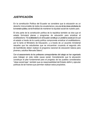 JUSTIFICACIÓN
En la constitución Política del Ecuador se considera que la educación es un
derecho irrenunciable de todos los ecuatorianos y es una de las áreas prioritarias de
la inversión pública, con la finalidad de mantener la equidad social de nuestro país.
El otra parte de la constitución política de la república también se dice que el
estado formulará planes y programas de educación para erradicar el
analfabetismo “El analfabetismo en el Ecuador constituye un problema social por el cual
el estado a través de la cuarta política compromete erradicar el analfabetismo,
por lo tanto el Ministerio de Educación, y a través de un acuerdo ministerial
resuelve que los estudiantes que se encuentran cruzando el segundo año
de bachillerato deben realizar el programa nacional de educación básica para
jóvenes y adultos Manuela Sáenz”.
Con el asesoramiento de los profesores correspondientes del colegio se han organizado
para trabajar en esta noble causa social. Considerando que la educación
constituye el pilar fundamental para el progreso de los pueblos considerados
“clase social baja”, también que es responsabilidad del Estado definir y ejecutar
políticas de tal manera que permitan realizar estos propósitos.
 