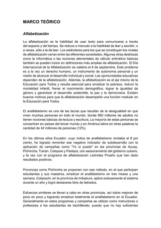 MARCO TEÓRICO
Alfabetización
La alfabetización es la habilidad de usar texto para comunicarse a través
del espacio y del tiempo. Se reduce a menudo a la habilidad de leer y escribir, o
a veces, sólo a la de leer. Los estándares para los que se constituyen los niveles
de alfabetización varían entre las diferentes sociedades. Algunas otras destrezas
como la informática o las nociones elementales de cálculo aritmético básicas
también se pueden incluir en definiciones más amplias de alfabetización. El Día
Internacional de la Alfabetización se celebra el 8 de septiembre. Este problema
es a la vez un derecho humano, un instrumento de autonomía personal y un
medio de alcanzar el desarrollo individual y social. Las oportunidades educativas
dependen de la alfabetización. Además, la alfabetización es el eje mismo de la
Educación para Todos y resulta esencial para erradicar la pobreza, reducir la
mortalidad infantil, frenar el crecimiento demográfico, lograr la igualdad de
género y garantizar el desarrollo sostenible, la paz y la democracia. Existen
buenos motivos para que la alfabetización desempeñe una función medular en
la Educación para Todos.
El analfabetismo es una de las lacras que resultan de la desigualdad en que
viven muchas personas en todo el mundo, donde 860 millones de adultos no
tienen nociones básicas de lectura y escritura, La mayoría de estas personas se
concentran en países del tercer mundo y en América latina en otras palabras la
cantidad de 42 millones de personas (12%).
En los últimos años Ecuador, cuyo índice de analfabetismo rondaba el 8 por
ciento, ha logrado remontar ese negativo indicador de subdesarrollo con la
aplicación de campañas como "Yo sí puedo" en las provincias de Azuay,
Pichincha, Tulcán, Cotopaxi y Pastaza, con asesoramiento del gobierno cubano,
y la vez con el programa de alfabetización Leónidas Proaño que han dado
resultados positivos.
Provincias como Pichincha se proponen con ese método, en el que participan
estudiantes y sus maestros, erradicar el analfabetismo en tres meses y una
semana. Cotacachi, en la provincia de Imbabura, aplicó exitosamente el sistema
durante un año y logró declararse libre de iletrados.
Esfuerzos similares se llevan a cabo en otras provincias, así todos mejoran de
poco en poco y logrando erradicar totalmente el analfabetismo en el Ecuador.
Generalmente en estos programas y campañas se utilizan como instructores o
profesores a los estudiantes de bachillerato, puesto que no hay suficientes
 