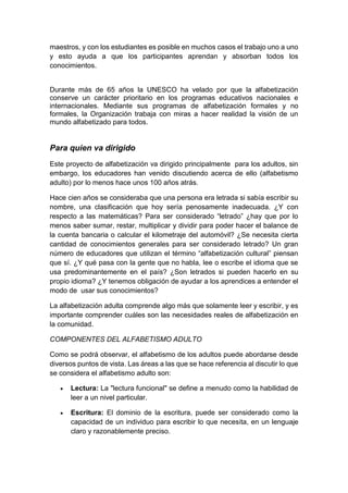 maestros, y con los estudiantes es posible en muchos casos el trabajo uno a uno
y esto ayuda a que los participantes aprendan y absorban todos los
conocimientos.
Durante más de 65 años la UNESCO ha velado por que la alfabetización
conserve un carácter prioritario en los programas educativos nacionales e
internacionales. Mediante sus programas de alfabetización formales y no
formales, la Organización trabaja con miras a hacer realidad la visión de un
mundo alfabetizado para todos.
Para quien va dirigido
Este proyecto de alfabetización va dirigido principalmente para los adultos, sin
embargo, los educadores han venido discutiendo acerca de ello (alfabetismo
adulto) por lo menos hace unos 100 años atrás.
Hace cien años se consideraba que una persona era letrada si sabía escribir su
nombre, una clasificación que hoy sería penosamente inadecuada. ¿Y con
respecto a las matemáticas? Para ser considerado “letrado” ¿hay que por lo
menos saber sumar, restar, multiplicar y dividir para poder hacer el balance de
la cuenta bancaria o calcular el kilometraje del automóvil? ¿Se necesita cierta
cantidad de conocimientos generales para ser considerado letrado? Un gran
número de educadores que utilizan el término “alfabetización cultural” piensan
que sí. ¿Y qué pasa con la gente que no habla, lee o escribe el idioma que se
usa predominantemente en el país? ¿Son letrados si pueden hacerlo en su
propio idioma? ¿Y tenemos obligación de ayudar a los aprendices a entender el
modo de usar sus conocimientos?
La alfabetización adulta comprende algo más que solamente leer y escribir, y es
importante comprender cuáles son las necesidades reales de alfabetización en
la comunidad.
COMPONENTES DEL ALFABETISMO ADULTO
Como se podrá observar, el alfabetismo de los adultos puede abordarse desde
diversos puntos de vista. Las áreas a las que se hace referencia al discutir lo que
se considera el alfabetismo adulto son:
 Lectura: La "lectura funcional" se define a menudo como la habilidad de
leer a un nivel particular.
 Escritura: El dominio de la escritura, puede ser considerado como la
capacidad de un individuo para escribir lo que necesita, en un lenguaje
claro y razonablemente preciso.
 