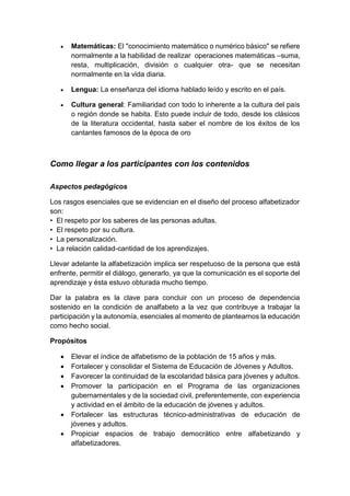  Matemáticas: El "conocimiento matemático o numérico básico" se refiere
normalmente a la habilidad de realizar operaciones matemáticas –suma,
resta, multiplicación, división o cualquier otra- que se necesitan
normalmente en la vida diaria.
 Lengua: La enseñanza del idioma hablado leído y escrito en el país.
 Cultura general: Familiaridad con todo lo inherente a la cultura del país
o región donde se habita. Esto puede incluir de todo, desde los clásicos
de la literatura occidental, hasta saber el nombre de los éxitos de los
cantantes famosos de la época de oro
Como llegar a los participantes con los contenidos
Aspectos pedagógicos
Los rasgos esenciales que se evidencian en el diseño del proceso alfabetizador
son:
• El respeto por los saberes de las personas adultas.
• El respeto por su cultura.
• La personalización.
• La relación calidad-cantidad de los aprendizajes.
Llevar adelante la alfabetización implica ser respetuoso de la persona que está
enfrente, permitir el diálogo, generarlo, ya que la comunicación es el soporte del
aprendizaje y ésta estuvo obturada mucho tiempo.
Dar la palabra es la clave para concluir con un proceso de dependencia
sostenido en la condición de analfabeto a la vez que contribuye a trabajar la
participación y la autonomía, esenciales al momento de plantearnos la educación
como hecho social.
Propósitos
 Elevar el índice de alfabetismo de la población de 15 años y más.
 Fortalecer y consolidar el Sistema de Educación de Jóvenes y Adultos.
 Favorecer la continuidad de la escolaridad básica para jóvenes y adultos.
 Promover la participación en el Programa de las organizaciones
gubernamentales y de la sociedad civil, preferentemente, con experiencia
y actividad en el ámbito de la educación de jóvenes y adultos.
 Fortalecer las estructuras técnico-administrativas de educación de
jóvenes y adultos.
 Propiciar espacios de trabajo democrático entre alfabetizando y
alfabetizadores.
 