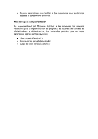  Generar aprendizajes que faciliten a los ciudadanos tener posteriores
accesos al conocimiento científico.
Materiales para la implementación
Es responsabilidad del Ministerio distribuir a las provincias los recursos
necesarios para la implementación del programa, de acuerdo a la cantidad de
alfabetizadores y alfabetizandos. Los materiales posibles para un mejor
aprendizaje podrían ser los siguientes:
 Libro para el alfabetizador.
 Orientaciones para el alfabetizador.
 Juego de útiles para cada alumno.
 