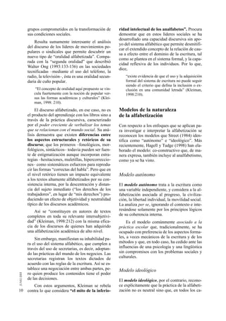 grupos comprometidos en la transformación de           ridad intelectual de los analfabetos”. Procura
     sus condiciones sociales.                              demostrar que en estos líderes sociales se ha
                                                            desarrollado una capacidad discursiva sin apo-
         Resulta sumamente interesante el análisis
                                                            yo del sistema alfabético que permite desmitifi-
     del discurso de los líderes de movimientos po-
                                                            car el extendido concepto de la relación de cau-
     pulares o sindicales que permite descubrir un
                                                            sa a efecto entre el dominio de la escritura, tal
     nuevo tipo de “oralidad alfabetizada”. Compa-
                                                            como se plantea en el sistema formal, y la capa-
     rada con la “segunda oralidad” que describió
                                                            cidad reflexiva de los individuos. Por lo que,
     Walter Ong (1993:133-136) en las sociedades
                                                            dice,
     tecnificadas –mediante el uso del teléfono, la
     radio, la televisión–, ésta es una oralidad secun-         “existe evidencia de que el uso y la adquisición
     daria de cuño popular.                                     formal del sistema de escritura no puede seguir
                                                                siendo el criterio que defina la inclusión o ex-
          “El concepto de oralidad aquí propuesto se vin-       clusión en una comunidad letrada” (Kleiman,
         cula fuertemente con la noción de popular ver-         1998:210).
         sus las formas académicas y culturales” (Klei-
         man, 1998: 210).
          El discurso alfabetizado, en ese caso, no es      Modelos de la naturaleza
     el producto del aprendizaje con los libros sino a      de la alfabetización
     través de la práctica discursiva, caracterizado
     por el poder creciente de verbalizar los temas         Con respecto a los enfoques que se aplican pa-
     que se relacionan con el mundo social. Su aná-         ra investigar e interpretar la alfabetización se
     lisis demuestra que existen diferencias entre          reconocen los modelos que Street (1984) iden-
     los aspectos estructurales y retóricos de su           tifica como “autónomo” e “ideológico”. Más
     discurso; que los primeros –fonológicos, mor-          recientemente, Hagell y Tudge (1998) han ela-
     fológicos, sintácticos– todavía pueden ser fuen-       borado el modelo: co-constructivo que, de ma-
     te de estigmatización aunque incorporan estra-         nera expresa, también incluye al analfabetismo,
     tegias –hesitaciones, muletillas, hipercorreccio-      como ya se ha visto.
     nes– como sistemáticos esfuerzos para reprodu-
     cir las formas “correctas del habla”. Pero que en
     el nivel retórico tienen un impacto equivalente        Modelo autónomo
     a los textos altamente alfabetizados por su con-
     sistencia interna, por la descentración y distan-      El modelo autónomo trata a la escritura como
     cia del sujeto inmediato (“los derechos de los         una variable independiente, y considera a la al-
     trabajadores”, en lugar de “mis derechos”) pro-        fabetización asociada al progreso, la civiliza-
     duciendo un efecto de objetividad y neutralidad        ción, la libertad individual, la movilidad social.
     típico de los discursos académicos.                    La analiza per se, ignorando el contexto e inte-
         Así se “constituyen en autores de textos           resándose solamente por los principios lógicos
     completos en toda su relevante intersubjetivi-         de su coherencia interna.
     dad” (Kleiman, 1998:212) con la misma efica-                Es el modelo comúnmente asociado a la
     cia de los discursos de quienes han adquirido          práctica escolar que, tradicionalmente, se ha
     una alfabetización académica de alto nivel.            ocupado con preferencia de los aspectos forma-
         Sin embargo, manifiestan su inhabilidad pa-        les, a veces mecánicos de la escritura y de los
     ra el uso del sistema alfabético, que cumplen a        métodos y que, en todo caso, ha cedido ante las
     través del uso de secretarias, es decir, adoptan-      influencias de una psicología y una lingüística
     do las prácticas del mundo de los negocios. Las        sin compromisos con los problemas sociales y
     secretarias registran los textos dictados de           culturales.
     acuerdo con las reglas de la escritura. Así se es-
     tablece una negociación entre ambas partes, pe-        Modelo ideológico
     ro quien produce los contenidos tiene el poder
     de las decisiones.                                     El modelo ideológico, por el contrario, recono-
        Con estos argumentos, Kleiman se rebela             ce explícitamente que la práctica de la alfabeti-
10   contra lo que considera “el mito de la inferio-        zación no es neutral sino que, en todos los ca-
 