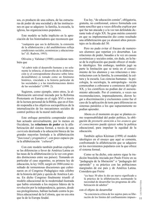 sos, es producto de una cultura, de las estructu-            Esa ley, “de educación común”, obligatoria,
ras de poder de una sociedad y de las institucio-        gratuita, no confesional, estuvo formulada con
nes en que se adquiere: la familia, la escuela, la       tanta sencillez que a veces dificulta explicar por
iglesia, las organizaciones populares.                   qué fue tan atacada y a la vez tan defendida du-
                                                         rante todo el siglo XX. Su gran mérito consistió
    Este modelo se halla implícito en la apre-           en que su implementación dio como resultado
ciación de los historiadores que reconocen que           una alfabetización que ya alcanzó altos porcen-
    “cualquiera que sea la definición, la extensión      tajes en la década del 30.
    de la alfabetización y del analfabetismo refleja         Pero no pudo evitar el fracaso de numero-
    condiciones sociales, económicas y educaciona-
                                                         sos alumnos que repetían y/o desertaban. Las
    les” (E. Radwin, 1993).
                                                         relaciones de poder, basadas a la vez en causas
    Oliveira y Valsiner (1988) consideran tam-           económicas y sociales están, sin duda, en la ba-
bién que                                                 se de la explicación que puede ofrecer el mode-
                                                         lo ideológico. Sin embargo, también jugó su
    “al cubrir todo el desarrollo humano y no sola-      parte la limitación que se tenía en el conoci-
    mente la infancia, el desarrollo de la alfabetiza-
                                                         miento de los alumnos y sus relaciones e inte-
    ción (y el correspondiente discurso sobre letra-
    do/analfabeto) es tomado como un fenómeno
                                                         rrelaciones con la familia, la comunidad, la cul-
    histórico, vinculado a la historia particular de     tura y la escuela. Las ciencias humanas –la psi-
    las sociedades y a las transformaciones dentro       cología, la sociología, la antropología– recién
    de las sociedades” (1998: 2).                        comenzaban a esbozarse a comienzos del siglo
                                                         XX, y los científicos no podían dar el asesora-
    Sugieren, como ejemplo, entre otros, la al-          miento adecuado. Por el contrario, a veces sus
fabetización universal iniciada por la Reforma           recomendaciones, impensadamente, dieron lu-
Protestante en Europa en el siglo XVI a través           gar a discriminación y exclusiones como fue el
de la lectura personal de la Biblia, que en el fon-      caso de la aplicación de tests para diferenciar en
do respondía a los objetivos sociopolíticos de la        sistemas paralelos a los que supuestamente no
internalización de los mecanismos sociales de            podían aprender.
control político de la moral individual.
                                                             Ahora es el momento en que se plantea co-
     Este enfoque permitiría comprender cómo             mo responsabilidad del poder político, la obli-
han actuado universalmente, por lo menos en              gación de prestarle atención a los avances que
Occidente, las relaciones de poder en la alfa-           el conocimiento puede ejercer sobre la política
betización del sistema formal, a través de una           educacional, para impulsar la equidad de la
curricula destinada a la educación básica de las         educación.
grandes mayorías limitada a la alfabetización                 También aplica Kleiman (1998) el modelo
“funcional y pragmática”, con poco espacio pa-           ideológico en el ensayo que aquí se comenta,
ra la alfabetización “cultural”.                         confrontando la alfabetización que se adquiere
     Con este modelo también podrían explicar-           en los movimientos populares con la que ofrece
se las diferencias a favor de América Latina en          el sistema formal.
las tasas de la alfabetización (a la vez con gran-           Como se ha dicho, esta autora sigue la tra-
des distinciones entre sus países). Tomando en           dición brasileña iniciada por Paulo Freire en su
particular el caso argentino, su primera ley de          “pedagogía de la liberación” o “pedagogía del
educación, la ley 1420, surgió en 1884 como re-          oprimido” y su práctica con las poblaciones
sultado de tormentosas discusiones que culmi-            marginales de ese país y de América Latina.
naron en el Congreso Pedagógico más célebre              Considera que Freire
de la historia del país y quizás de América Lati-            “ya hace 30 años le dio un nuevo significado a
na. En dicho Congreso finalmente triunfó el                  la práctica de la alfabetización, acentuando la
modelo educacional de la modernidad ilustrada                necesidad de desarrollar los programas de alfa-
que había orientado a los mejores líderes de la              betización de adultos”
revolución por la independencia, quienes, desde
sus prolegómenos, habían luchado contra la po-           con el objeto de desarrollar
lítica educacional de la Colonia, que no era otra            “la conciencia crítica de los sujetos para su libe-
que la de la Europa feudal.                                  ración de los límites del confinamiento impues-       11
 