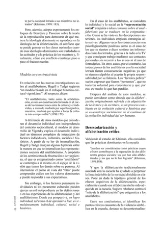 to por la sociedad letrada a sus miembros no le-           En el caso de los analfabetos, se considera
         trados” (Kleiman, 1998: 183).                         lo individual y lo social en la “representación
          Pero, además, adopta expresamente los en-            social” conjunta o ideas comunes sobre el anal -
     foques de Bourdieu y Passeron sobre la teoría             fabetismo que se traducen en la estigmatiza -
     de la reproducción para demostrar de qué ma-              ción. Como se ha visto en las descripciones an-
     nera la ideología dominante se reproduce en la            teriores, los individuos emplean estrategias al-
     ideología de la alfabetización, el conflicto que          ternativas. Algunas veces las consecuencias son
     se puede generar en las clases oprimidas cuan-            psicológicamente positivas como es el caso de
     do esas ideologías dominantes son trasladadas a           los que se sienten o dicen sentirse tan informa-
     las actitudes y a la práctica de los maestros y, fi-      dos como los letrados, gracias a la radio o la TV
     nalmente, cómo ese conflicto construye paso a             y que consiguen trabajo mediante sus contactos
     paso el fracaso escolar.                                  personales sin recurrir a los avisos ni al uso de
                                                               formularios. En otros casos, por el contrario, las
                                                               interacciones de los analfabetos con la sociedad
                                                               letrada tienen consecuencias negativas ya que
     Modelo co-constructivista                                 se sienten culpables al aceptar la propia respon-
                                                               sabilidad por su falencia. Los “lectores pobres”
     En relación con las nuevas investigaciones so-            suelen expresar que fueron “perezosos”, que no
     bre el analfabetismo, Hagell y Tudge sugieren             tuvieron voluntad para concentrarse y que, por
     “un modelo basado en el enfoque histórico cul-            eso, es mucho lo que han perdido.
     tural vigotskiano”. Al respecto, dicen:                       Después del análisis de esos modelos, se
         “El analfabetismo, tanto como la alfabetiza-          puede considerar como síntesis que la alfabeti -
         ción, es una co-construcción formada en el cur-       zación, originalmente referida a la adquisición
         so de las transacciones entre la cultura y el indi-   de la lectura y la escritura, es un proceso cam -
         viduo, a menudo mediada por aquellos (padres,         biante en la evolución cultural e histórica que
         maestros, medios) que ayudan a hacer la cultu-        se co-construye socialmente en el continuo de
         ra más comprensible” (1998:179).
                                                               la evolución individual del ser humano.
         A diferencia de otros modelos que conside-
     ran el desarrollo individual con independencia
     del contexto sociocultural, el modelo de desa-            Desescolarización y
     rrollo de Vigotsky explica el desarrollo indivi-          alfabetización crítica
     dual en términos complejos de interacción de
     factores individuales, culturales, sociales e his-        Volviendo al estudio de Kleiman, ella considera
     tóricos. A partir de su ley de internalización,           que las prácticas dominantes en la escuela
     Hagell y Tudge ensayan algunas hipótesis sobre
     la manera en que se internalizan las representa-              “pueden ser consideradas como prácticas cuyos
     ciones sociales del analfabetismo. A propósito                efectos contribuyen a la separación de dos dife-
     de los sentimientos de frustración o de vergüen-              rentes grupos sociales: los que han sido alfabe-
     za, el que es estigmatizado como “analfabeto”                 tizados y los que no lo han logrado” (Kleiman,
                                                                   1998:188).
     se contempla a sí mismo en el espejo de la vi-
     sión que tienen los demás sobre su persona. Al                 Y que la alfabetización tradicionalmente
     internalizar el punto de vista del “otro” puede           asociada con la escuela ha ayudado a perpetuar
     comprender cuáles son los valores dominantes              la línea indeleble de la sociedad dividida en cla-
     y puede responder a sus expectativas.                     ses. Pone en duda la hipótesis general de los
         Sin embargo, ni los factores puramente in-            efectos cognitivos de la alfabetización, espe-
     dividuales ni los puramente culturales pueden             cialmente cuando esa alfabetización ha sido ad-
     ejercer un rol independiente en las definiciones          quirida en la escuela. Sugiere rebelarse contra el
     o en las experiencias de la alfabetización y del          “mito de la alfabetización” que estigmatiza a los
     analfabetismo. Desde esa perspectiva, un logro            analfabetos.
     individual, tal como el de aprender a leer, es si -           Entre sus conclusiones, al identificar los
     multáneamente individual, cultural, social e              puntos críticos causantes de la violencia simbó-
12   histórico.                                                lica en la escuela, destaca su descontextualiza-
 