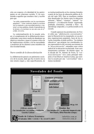 ción con respecto a la identidad de los partici-            su institucionalización en los sistemas formales
pantes en sus relaciones sociales. Y, les reco-             a partir de las leyes de educación pública de fi-
mienda a aquellos que enseñan a leer y escribir             nes del siglo XIX. Para su enseñanza estaban
pero que                                                    bien demarcados los límites entre la educación
                                                            informal –”difusa”, “cósmica”, “natural” “es-
   “no están comprometidos con los movimientos
   populares”, “crear contextos donde la escritura          pontánea”– y la educación formal –organizada,
   sea la respuesta a una necesidad práctica y ma-          graduada, sistemática, sometida a fines–. Su
   terial: en otras palabras, donde el aprendizaje de       aprendizaje empezaba y se perfeccionaba en la
   la lectura y la escritura no sea una cosa en sí”         escuela.
   (1988: 213-215).
                                                                Cuando aparecen las postulaciones de Frei-
     La contextualización de la escuela sería,              re sobre una “alfabetización concientizadora”
así, el complemento de la alfabetización deses-             para la liberación de los marginados en sus pro-
colarizada, como único medio de abandonar sus               pias organizaciones populares, fuera de las es-
objetivos estrechos y pasar al examen crítico de            cuelas sometidas al poder político, “los trabajos
las implicaciones sociales y de las necesidades             educativos“ que propone son considerados co-
y propósitos de los alumnos como miembros de                mo representativos del creciente movimiento de
una sociedad letrada.                                       la “desescolarización”, entendida como crítica
                                                            radical de la educación escolarizada. Eran cues-
                                                            tionamientos corrientes –de distinto signo– en
Nuevo sentido de la desescolarización                       la década del 70. Además de Freire, la “con -
                                                            traescolarización” tuvo como principal intér-
La alfabetización parecía ser patrimonio exclu-             prete a Ivan Illich en América Latina, que susti-
sivo de la escuela, dado que fue el motivo de su            tuía la escuela por una “convivialidad” más o
más remoto origen y, más específicamente, de                menos incidental.




                              Nov e d a d e s d e l Fo n d o

                                                        Lecturas pre c a r i a s
                                                   Estudio sociológico sobre los
                                                            “pocos lectores”
                                                             Joëlle Bahloul

                                 163 pp. $23




                                  128 pp. $13                                                 160 pp. $18

              Li b r os es co lare s                                          Enseñar hoy
   Una introducción a su análisis y evaluación            Una introducción a la educación tiempos de crisis
              Graciela Carbone                                Inés Dussel y Silvia Finocchio (comps.)

           Fondo de Cultura Ec o n ó m i c a                                     info@fce.com.ar
           El Sa l vador 5665 • (1414) • Te: (11)4771-8977                       w w w. f c e . c o m . a r
                                                                                                                13
 