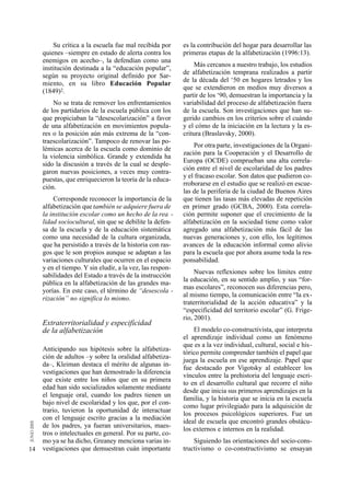 Su crítica a la escuela fue mal recibida por      es la contribución del hogar para desarrollar las
     quienes –siempre en estado de alerta contra los       primeras etapas de la alfabetización (1996:13).
     enemigos en acecho–, la defendían como una
                                                               Más cercanos a nuestro trabajo, los estudios
     institución destinada a la “educación popular”,
                                                           de alfabetización temprana realizados a partir
     según su proyecto original definido por Sar-
                                                           de la década del ‘50 en hogares letrados y los
     miento, en su libro Educación Popular
                                                           que se extendieron en medios muy diversos a
     (1849)2.
                                                           partir de los ‘90, demuestran la importancia y la
         No se trata de remover los enfrentamientos        variabilidad del proceso de alfabetización fuera
     de los partidarios de la escuela pública con los      de la escuela. Son investigaciones que han su-
     que propiciaban la “desescolarización” a favor        gerido cambios en los criterios sobre el cuándo
     de una alfabetización en movimientos popula-          y el cómo de la iniciación en la lectura y la es-
     res o la posición aún más extrema de la “con-         critura (Braslavsky, 2000).
     traescolarización”. Tampoco de renovar las po-
                                                               Por otra parte, investigaciones de la Organi-
     lémicas acerca de la escuela como dominio de
                                                           zación para la Cooperación y el Desarrollo de
     la violencia simbólica. Grande y extendida ha
                                                           Europa (OCDE) comprueban una alta correla-
     sido la discusión a través de la cual se desple-
                                                           ción entre el nivel de escolaridad de los padres
     garon nuevas posiciones, a veces muy contra-
                                                           y el fracaso escolar. Son datos que pudieron co-
     puestas, que enriquecieron la teoría de la educa-
                                                           rroborarse en el estudio que se realizó en escue-
     ción.
                                                           las de la periferia de la ciudad de Buenos Aires
          Corresponde reconocer la importancia de la       que tienen las tasas más elevadas de repetición
     alfabetización que también se adquiere fuera de       en primer grado (GCBA, 2000). Esta correla-
     la institución escolar como un hecho de la rea -      ción permite suponer que el crecimiento de la
     lidad sociocultural, sin que se debilite la defen-    alfabetización en la sociedad tiene como valor
     sa de la escuela y de la educación sistemática        agregado una alfabetización más fácil de las
     como una necesidad de la cultura organizada,          nuevas generaciones y, con ello, los legítimos
     que ha persistido a través de la historia con ras-    avances de la educación informal como alivio
     gos que le son propios aunque se adaptan a las        para la escuela que por ahora asume toda la res-
     variaciones culturales que ocurren en el espacio      ponsabilidad.
     y en el tiempo. Y sin eludir, a la vez, las respon-
                                                                Nuevas reflexiones sobre los límites entre
     sabilidades del Estado a través de la instrucción
                                                           la educación, en su sentido amplio, y sus “for-
     pública en la alfabetización de las grandes ma-
                                                           mas escolares”, reconocen sus diferencias pero,
     yorías. En este caso, el término de “desescola -
                                                           al mismo tiempo, la comunicación entre “la ex-
     rización” no significa lo mismo.
                                                           traterritorialidad de la acción educativa” y la
                                                           “especificidad del territorio escolar” (G. Frige-
                                                           rio, 2001).
     Extraterritorialidad y especificidad
     de la alfabetización                                      El modelo co-constructivista, que interpreta
                                                           el aprendizaje individual como un fenómeno
                                                           que es a la vez individual, cultural, social e his-
     Anticipando sus hipótesis sobre la alfabetiza-
                                                           tórico permite comprender también el papel que
     ción de adultos –y sobre la oralidad alfabetiza-
                                                           juega la escuela en ese aprendizaje. Papel que
     da–, Kleiman destaca el mérito de algunas in-
                                                           fue destacado por Vigotsky al establecer los
     vestigaciones que han demostrado la diferencia
                                                           vínculos entre la prehistoria del lenguaje escri-
     que existe entre los niños que en su primera
                                                           to en el desarrollo cultural que recorre el niño
     edad han sido socializados solamente mediante
                                                           desde que inicia sus primeros aprendizajes en la
     el lenguaje oral, cuando los padres tienen un
                                                           familia, y la historia que se inicia en la escuela
     bajo nivel de escolaridad y los que, por el con-
                                                           como lugar privilegiado para la adquisición de
     trario, tuvieron la oportunidad de interactuar
                                                           los procesos psicológicos superiores. Fue un
     con el lenguaje escrito gracias a la mediación
                                                           ideal de escuela que encontró grandes obstácu-
     de los padres, ya fueran universitarios, maes-
                                                           los externos e internos en la realidad.
     tros o intelectuales en general. Por su parte, co-
     mo ya se ha dicho, Greaney menciona varias in-            Siguiendo las orientaciones del socio-cons-
14   vestigaciones que demuestran cuán importante          tructivismo o co-constructivismo se ensayan
 