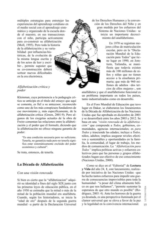 múltiples estrategias para entretejer las                       de los Derechos Humanos y la conven-
experiencias del aprendizaje cotidiano en                         ción de los Derechos del Niño y en
el medio social con el aprendizaje siste-                           gran medida por los esfuerzos del
mático y organizado de la escuela don-                                Sistema de Naciones Unidas– se
de el maestro, en sus transacciones                                    inicia un importante decreci-
con el niño, participa activamente                                       miento del analfabetismo.
para co-construir su alfabetización
                                                                                En 1970 se registran me-
(Moll, 1995). Pero toda la historia
                                                                            jores cifras de matriculación
de la alfabetización y su varia-
                                                                             escolar, pero en la “Decla-
bilidad –por influencias his-
                                                                             ración Mundial de la Edu-
tóricas, de la evolución de
                                                                             cación para Todos” que tie-
la misma lengua escrita y
                                                                             ne lugar en 1990, en Jom-
de los actos de leer y escri-
                                                                             tiem, Tailandia, se mani-
bir–, permite suponer que
                                                                             fiesta que todavía existen
su co-construcción deberá
                                                                             más de 100 millones de ni-
sortear nuevas dificultades
                                                                             ños y niñas que no tienen
en la era electrónica.
                                                                             acceso a la enseñanza pri-
                                                                             maria; que más de 960 mi-
                                                                             llones de adultos –dos ter-
Alfabetización crítica y                                                     cios de ellos mujeres–, son
poder                                                   analfabetos y que el analfabetismo funcional es
                                                        un problema importante en todos los países,
Kleinman, cuya pertenencia a la pedagogía crí-
                                                        tanto industrializados como en desarrollo.
tica se anticipa en el título del ensayo que aquí
se comenta, es fiel a su antecesor, reconocido               En el Foro Mundial de Educación que tuvo
como uno de los más conspicuos fundadores de            lugar en Dakar, se elaboraron los lineamientos
ese movimiento y, más específicamente, de la            de la Década de Alfabetización de las Naciones
alfabetización crítica (Green, 2001:9). Pero al-        Unidas que fue aprobada en diciembre de 2001
gunos de los exegetas actuales de la obra de            y se desarrollará entre los años 2003 y 2012. Se
Freire comentan las relaciones entre la alfabeti-       basa en una “visión renovada de la alfabetiza -
zación y el poder que él formuló, diciendo que          ción” que comprende a Todos, gobiernos, co-
la alfabetización no ofrece ninguna garantía de         munidades, agencias internacionales; es para
poder:                                                  Todos y trasciende las edades; incluye a Todos,
    “Es una condición necesaria pero no suficiente.
                                                        niños, adultos; implica asegurar niveles efecti-
    Tenerla, no garantiza nada pero no tenerla signi-   vos y sustentables y oportunidades en la fami-
    fica estar sistemáticamente excluido del poder      lia, la comunidad, el lugar de trabajo, los me-
    económico y cultural”.                              dios de comunicación. La “Alfabetización para
                                                        Todos” implica políticas activas y esfuerzos co-
Se trata, entonces, de tenerla.                         lectivos para que las personas y grupos alfabe-
                                                        tizados hagan uso efectivo de ese conocimiento
                                                        (Naciones Unidas, 2000).
La Década de Alfabetización                                 Como se dice en el “Editorial” de Lectura
                                                        y Vida del año 24, 1, este lanzamiento, realiza-
Con una visión renovada                                 do por iniciativa de las Naciones Unidas –que
                                                        ha hecho tantos esfuerzos para impedir una gue-
Si bien es cierto que la “alfabetizacion” adqui-        rra de consecuencias imprevisibles para toda la
rió su identidad a fines del siglo XIX junto con        humanidad– “a pesar del clima altamente béli-
las primeras leyes de educación pública, en el          co en que nos hallamos”, “permite sustentar la
año 1950 se estimaba que la mitad o más de la           esperanza de que otro mundo es posible” (Ro-
mitad de la población mundial era analfabeta.           dríguez, 2003: 4). Ante los horrores de la guerra
Cuando, según los historiadores, se inicia la           ya desatada, es una perspectiva iluminada por el
“edad de oro” después de la segunda guerra              clamor universal que se eleva a favor de la paz
mundial –a partir de la Declaración Universal           y la legalidad en la convivencia internacional. 15
 