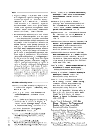 Notas                                                     Fourez, Gérard (1997) Alfabetización científica y
                                                                 tecnológica. Acerca de las finalidades de la
     1. Proyecto UBACyT F1-024/1991-1994, “Estudio               enseñanza de las ciencias. Buenos Aires,
        de la comprensión y producción lingüística de es-        Colihue.
        tudiantes que ingresan a la Universidad (Letras)”
        y Proyecto UBACyT F1-078/1997, “La comuni-             Frabboni, F. (1985) “Jardín de Infantes y
        cación académica en la Universidad”, bajo la di-          pedagogía. Este matrimonio no se ha hecho.”
        rección de la Dra. Ofelia Kovacci, y con la inter-        En Revista Infanzia, 8, Firenze, citado en el
        vención de las siguientes investigadoras: Isabel          “Marco General” del Pre- Diseño Curricular
        de Santa Catalina, Hilda Albano, Mabel Giam-              para la Educación Inicial, 1999, 23.
        matteo, Laura Ferrai y Dorotea Liberman.
                                                               Frigerio, Graciela (2001) “Los bordes de lo escolar.”
     2. Recuérdese lo que Sarmiento decía sobre la insti-         En S. Duschatzky y A. Birgin ¿Dónde está la
        tución de la instrucción pública en el año 1849:          escuela? Buenos Aires, Flacso-Manantial,
        “El lento progreso de las sociedades humanas ha           109-126.
        creado en estos últimos tiempos una instrucción
                                                               Gobierno de la Ciudad de Buenos Aires (1999) Pre
        desconocida en los siglos pasados: la instrucción
                                                                 Diseño Curricular para la Educación Inicial.
        pública. Tiene por objeto preparar las nuevas ge-
                                                                 Marco general. Secretaría de Educación,
        neraciones en masa para el uso de la inteligencia
                                                                 Dirección de Planeamiento, Dirección de
        individual, por el conocimiento, aunque rudimen-
                                                                 Curricula, Buenos Aires, Argentina.
        tario de las ciencias y hechos necesarios para for-
        mar la razón, es una institución puramente mo-         Gobierno de la Ciudad de Buenos Aires (2000)
        derna, nacida de las disensiones del cristianismo        Proyecto MAESTRO + MAESTRO. Programa
        y convertida en derecho por el espíritu democrá-         de la Zona de Acción Prioritaria (ZAP) de la
        tico de la asociación actual. Hasta ahora había          Secretaría de Educación de la Ciudad de Buenos
        educación para las clases gobernantes, para el sa-       Aires. Módulo de lectura y escritura. Informes
        cerdocio, para la aristocracia; pero el pueblo, la       de los años 1999 y 2000.
        plebe, no formaba, propiamente hablando, parte
        activa de las naciones... Cada proceso de las ins-     Gray, W. S. (1957) La enseñanza de la lectura y
        tituciones ha tenido ese objeto primordial y con-        la escritura, un estudio internacional.
        tribuido poderosamente a preparar a las naciones         “Monografías sobre Educación”, UNESCO.
        en masa para el uso de los derechos que hoy no         Greaney, V. (ed.) (1996) Promoting Reading in
        pertenecen ya a tal o cual clase de la sociedad, si-     Developing Countries. Newark, DE,
        no simplemente a la condición de hombre”.                International Reading Association.
                                                               Green P. (2001) “Critical Literacy Revisited.”
                                                                 En H. Fehring y P. Green, Critical Literacy.
     Referencias bibliográficas
                                                                 Norword- Australia, Australian Literacy
     Braslavsky, B. (2000) “Las nuevas perspectivas de           Educators Association y Newark, DE,
       la alfabetización temprana.” En Lectura y Vida,           International Reading Association, 7-14.
       Año 21, 4, 32-43.                                       Hagell, A. y J. Tudge (1998) “Illiterate Adults in
     Cavallo, G. y R. Chartier (1998) Historia de la             Literate Societies: Interactions with a Social
       Lectura en el Mundo Occidental. Madrid,                   World.” En M.K. Oliveira y J. Valsiner,
       Taurus.                                                   Literacy in Human Development. Londres,
                                                                 Ablex, 163-182.
     Chall, J.S. (1990) “Policy Implications of Literacy
       Definitions.” En R. Venezky; D. Wagner y B.             Harris, Th. y R. Hodges (eds.) (1995) The
       Ciliberti, Toward Defining Literacy. Newark,              Literacy Dictionary: The Vocabulary of
       DE, International Reading Association, 54-62.             Reading and Writing. Newark, DE,
                                                                 International Reading Association.
     Clarín (1997) Diccionario Enciclopédico
       Ilustrado Clarín. Buenos Aires.                         International Reading Association y National
                                                                  Association for the Education of Young
     Naciones Unidas (1990) Declaración Mundial                   Children (1998) “Learning to Read and Write.
       sobre “Educación para Todos”. Jomtiem,                     Developmentally Appropriate Practices for
       Tailandia.                                                 Young Children.” En The Reading Teacher,
                                                                  Vol 52, 2, 193-216.
     Naciones Unidas (2000) Década de la
       Alfabetización. Documento base para la con-             Kleiman, A. B. (1998) “Schooling, Literacy and
16     sulta. “Alfabetización para Todos.” (Mimeo)               Social Change: Elements for a Critical Approach
 